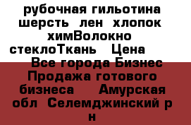 рубочная гильотина шерсть, лен, хлопок, химВолокно, стеклоТкань › Цена ­ 1 000 - Все города Бизнес » Продажа готового бизнеса   . Амурская обл.,Селемджинский р-н